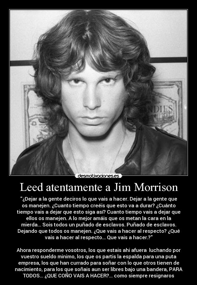 Leed atentamente a Jim Morrison - ¿Dejar a la gente deciros lo que vais a hacer. Dejar a la gente que
os manejen. ¿Cuanto tiempo creéis que esto va a durar? ¿Cuánto
tiempo vais a dejar que esto siga así? Cuanto tiempo vais a dejar que
ellos os manejen. A lo mejor amáis que os metan la cara en la
mierda... Sois todos un puñado de esclavos. Puñado de esclavos.
Dejando que todos os manejen. ¿Que vais a hacer al respecto? ¿Qué
vais a hacer al respecto... Que vais a hacer.?
Ahora responderme vosotros, los que estais ahi afuera luchando por
vuestro sueldo minimo, los que os partis la espalda para una puta
empresa, los que han currado para soñar con lo que otros tienen de
nacimiento, para los que soñais aun ser libres bajo una bandera, PARA
TODOS... ¿QUE COÑO VAIS A HACER?... como siempre resignaros