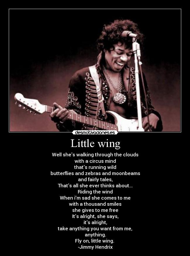 Little wing - Well shes walking through the clouds
with a circus mind
thats running wild
butterflies and zebras and moonbeams
and fairly tales,
Thats all she ever thinks about...
Riding the wind
When im sad she comes to me
with a thousand smiles
she gives to me free
Its alright, she says,
its alright,
take anything you want from me,
anything.
Fly on, little wing.
-Jimmy Hendrix