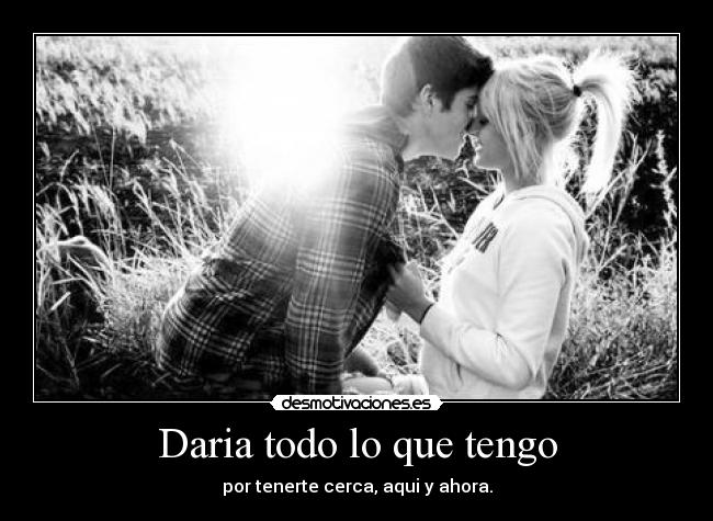 Daria todo lo que tengo - por tenerte cerca, aqui y ahora.