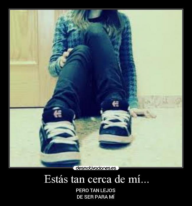 Estás tan cerca de mí... - PERO TAN LEJOS 
DE SER PARA MÍ 