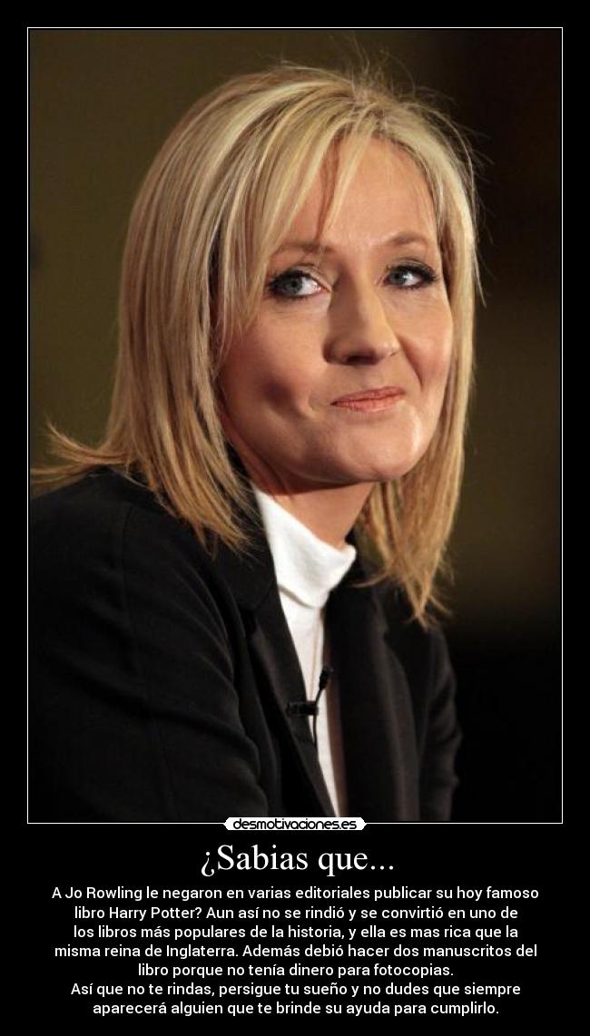 ¿Sabias que... - A Jo Rowling le negaron en varias editoriales publicar su hoy famoso
libro Harry Potter? Aun así no se rindió y se convirtió en uno de
los libros más populares de la historia, y ella es mas rica que la
misma reina de Inglaterra. Además debió hacer dos manuscritos del
libro porque no tenía dinero para fotocopias.
Así que no te rindas, persigue tu sueño y no dudes que siempre
aparecerá alguien que te brinde su ayuda para cumplirlo.