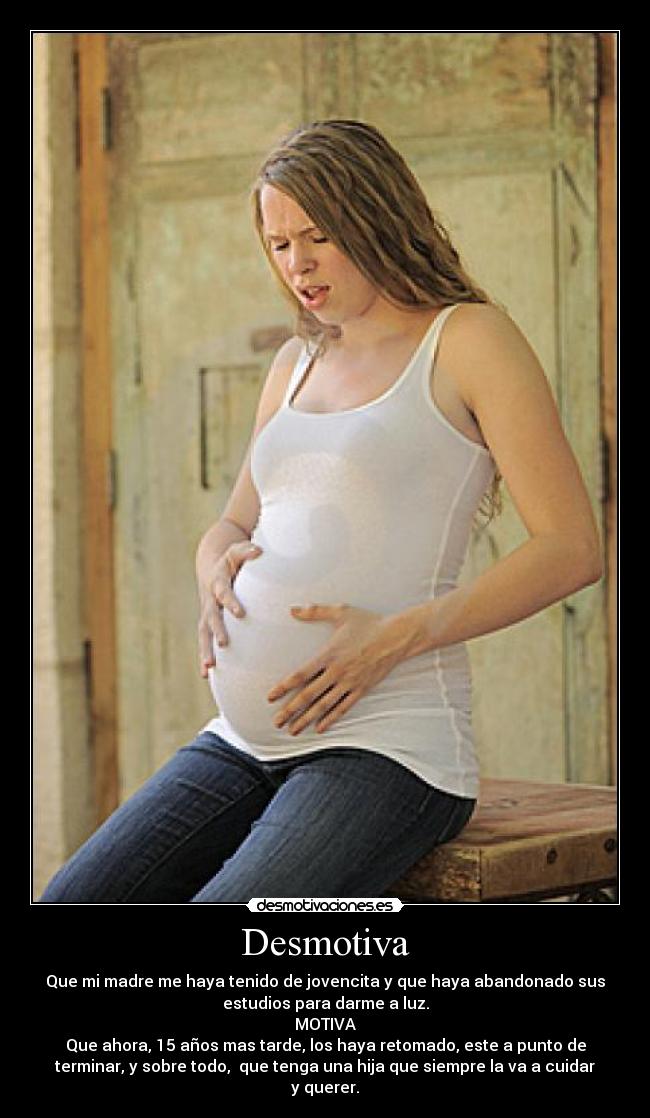 Desmotiva - Que mi madre me haya tenido de jovencita y que haya abandonado sus
estudios para darme a luz.
MOTIVA
Que ahora, 15 años mas tarde, los haya retomado, este a punto de
terminar, y sobre todo, que tenga una hija que siempre la va a cuidar
y querer.