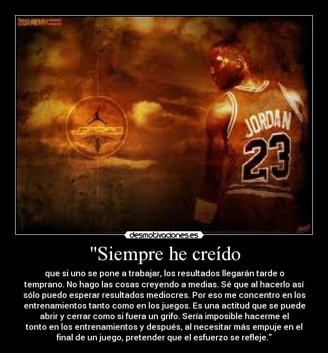 Siempre he creído - que si uno se pone a trabajar, los resultados llegarán tarde o
temprano. No hago las cosas creyendo a medias. Sé que al hacerlo así
sólo puedo esperar resultados mediocres. Por eso me concentro en los
entrenamientos tanto como en los juegos. Es una actitud que se puede
abrir y cerrar como si fuera un grifo. Sería imposible hacerme el
tonto en los entrenamientos y después, al necesitar más empuje en el
final de un juego, pretender que el esfuerzo se refleje.