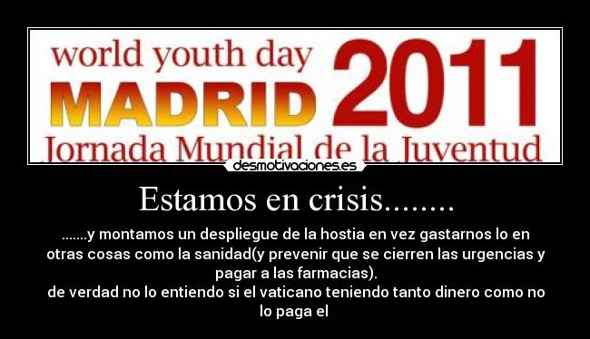 Estamos en crisis........ - .......y montamos un despliegue de la hostia en vez gastarnos lo en
otras cosas como la sanidad(y prevenir que se cierren las urgencias y
pagar a las farmacias).
de verdad no lo entiendo si el vaticano teniendo tanto dinero como no
lo paga el 