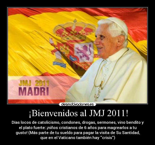¡Bienvenidos al JMJ 2011! - Días locos de catolicismo, condones, drogas, sermones, vino bendito y
el plato fuerte: ¡niños cristianos de 6 años para magrearlos a tu
gusto! (Más parte de tu sueldo para pagar la visita de Su Santidad,
que en el Vaticano también hay crisis)