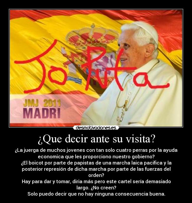 ¿Que decir ante su visita? - ¿La juerga de muchos jovenes con tan solo cuatro perras por la ayuda
economica que les proporciono nuestro gobierno?
¿El boicot por parte de papistas de una marcha laica pacifica y la
posterior represión de dicha marcha por parte de las fuerzas del
orden?
Hay para dar y tomar, diria más pero este cartel sería demasiado
largo. ¿No creen?
Solo puedo decir que no hay ninguna consecuencia buena.