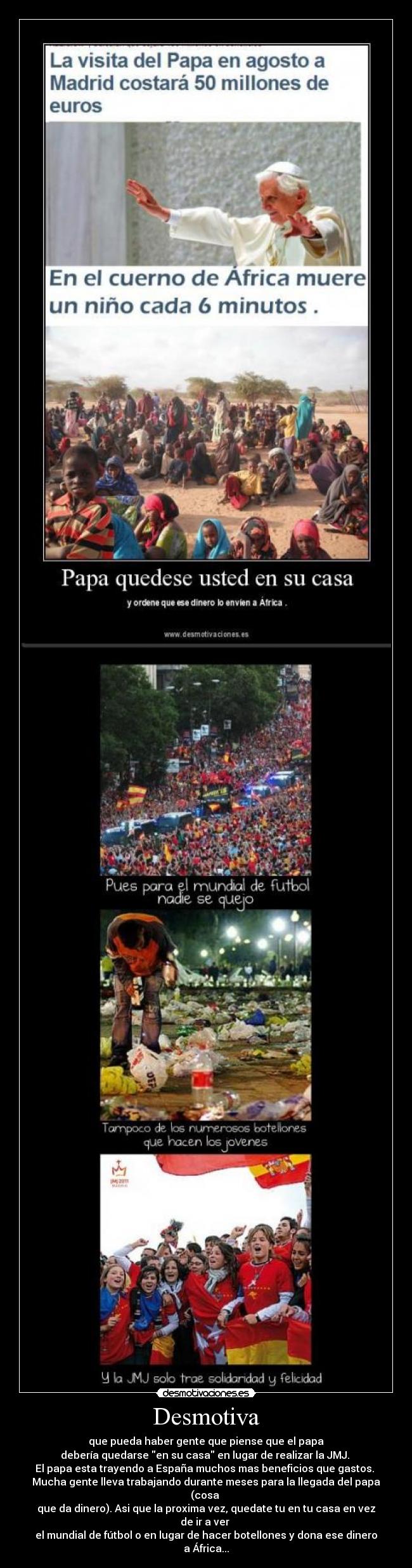 Desmotiva - que pueda haber gente que piense que el papa
debería quedarse en su casa en lugar de realizar la JMJ.
El papa esta trayendo a España muchos mas beneficios que gastos.
Mucha gente lleva trabajando durante meses para la llegada del papa (cosa
que da dinero). Asi que la proxima vez, quedate tu en tu casa en vez de ir a ver
el mundial de fútbol o en lugar de hacer botellones y dona ese dinero a África...
