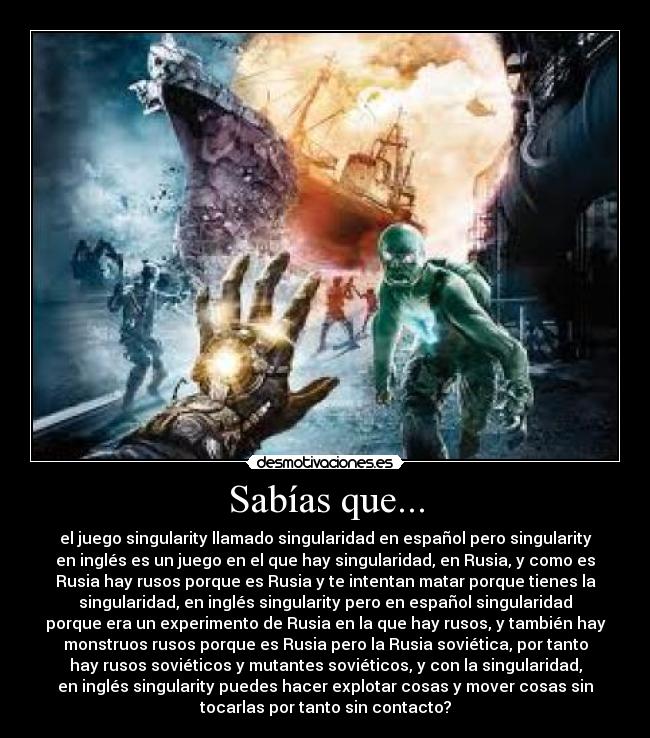 Sabías que... - el juego singularity llamado singularidad en español pero singularity
en inglés es un juego en el que hay singularidad, en Rusia, y como es
Rusia hay rusos porque es Rusia y te intentan matar porque tienes la
singularidad, en inglés singularity pero en español singularidad
porque era un experimento de Rusia en la que hay rusos, y también hay
monstruos rusos porque es Rusia pero la Rusia soviética, por tanto
hay rusos soviéticos y mutantes soviéticos, y con la singularidad,
en inglés singularity puedes hacer explotar cosas y mover cosas sin
tocarlas por tanto sin contacto?