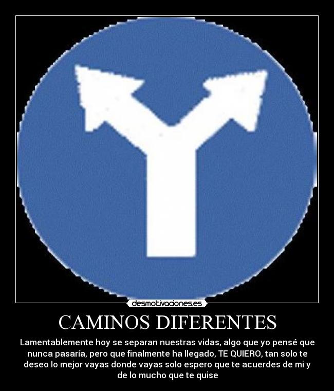 CAMINOS DIFERENTES - Lamentablemente hoy se separan nuestras vidas, algo que yo pensé que
nunca pasaría, pero que finalmente ha llegado, TE QUIERO, tan solo te
deseo lo mejor vayas donde vayas solo espero que te acuerdes de mi y
de lo mucho que te quise
