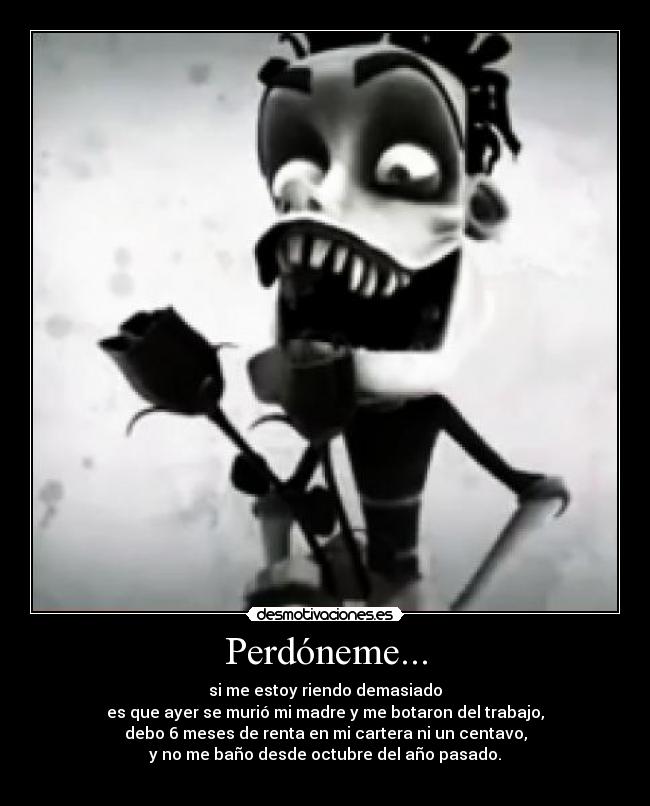Perdóneme... - si me estoy riendo demasiado
es que ayer se murió mi madre y me botaron del trabajo,
debo 6 meses de renta en mi cartera ni un centavo,
y no me baño desde octubre del año pasado.