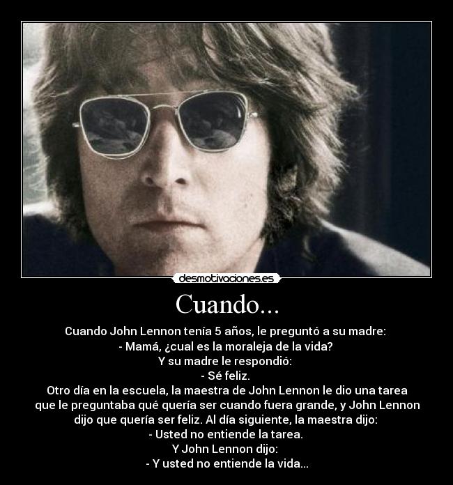Cuando... - Cuando John Lennon tenía 5 años, le preguntó a su madre:
- Mamá, ¿cual es la moraleja de la vida?
Y su madre le respondió:
- Sé feliz.
Otro día en la escuela, la maestra de John Lennon le dio una tarea
que le preguntaba qué quería ser cuando fuera grande, y John Lennon
dijo que quería ser feliz. Al día siguiente, la maestra dijo:
- Usted no entiende la tarea.
Y John Lennon dijo:
- Y usted no entiende la vida...