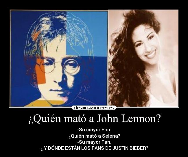 ¿Quién mató a John Lennon? - -Su mayor Fan.
¿Quién mató a Selena?
-Su mayor Fan.
¿ Y DÓNDE ESTÁN LOS FANS DE JUSTIN BIEBER?