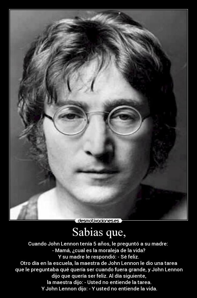 Sabias que, - Cuando John Lennon tenía 5 años, le preguntó a su madre: 
- Mamá, ¿cual es la moraleja de la vida?
 Y su madre le respondió: - Sé feliz. 
Otro día en la escuela, la maestra de John Lennon le dio una tarea
que le preguntaba qué quería ser cuando fuera grande, y John Lennon
dijo que quería ser feliz. Al día siguiente,
 la maestra dijo: - Usted no entiende la tarea.
 Y John Lennon dijo: - Y usted no entiende la vida.