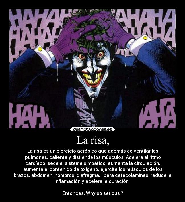 La risa, - La risa es un ejercicio aeróbico que además de ventilar los
pulmones, calienta y distiende los músculos. Acelera el ritmo
cardíaco, seda al sistema simpático, aumenta la circulación,
aumenta el contenido de oxígeno, ejercita los músculos de los
brazos, abdomen, hombros, diafragma, libera catecolaminas, reduce la
inflamación y acelera la curación. 

Entonces, Why so serious ?