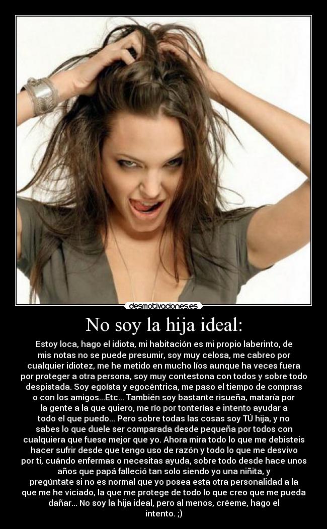 No soy la hija ideal: - Estoy loca, hago el idiota, mi habitación es mi propio laberinto, de
mis notas no se puede presumir, soy muy celosa, me cabreo por
cualquier idiotez, me he metido en mucho líos aunque ha veces fuera
por proteger a otra persona, soy muy contestona con todos y sobre todo
despistada. Soy egoísta y egocéntrica, me paso el tiempo de compras
o con los amigos...Etc... También soy bastante risueña, mataría por
la gente a la que quiero, me río por tonterías e intento ayudar a
todo el que puedo... Pero sobre todas las cosas soy TÚ hija, y no
sabes lo que duele ser comparada desde pequeña por todos con
cualquiera que fuese mejor que yo. Ahora mira todo lo que me debisteis
hacer sufrir desde que tengo uso de razón y todo lo que me desvivo
por ti, cuándo enfermas o necesitas ayuda, sobre todo desde hace unos
años que papá falleció tan solo siendo yo una niñita, y
pregúntate si no es normal que yo posea esta otra personalidad a la
que me he viciado, la que me protege de todo lo que creo que me pueda
dañar... No soy la hija ideal, pero al menos, créeme, hago el
intento. ;)