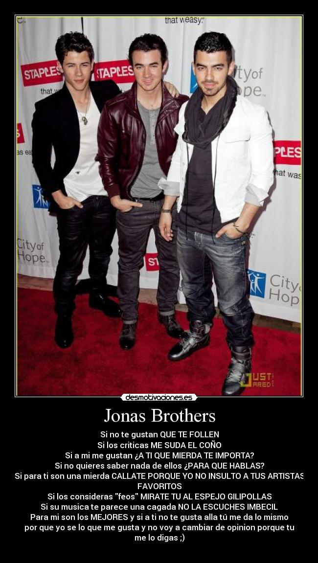 Jonas Brothers - Si no te gustan QUE TE FOLLEN
Si los criticas ME SUDA EL COÑO
Si a mi me gustan ¿A TI QUE MIERDA TE IMPORTA?
Si no quieres saber nada de ellos ¿PARA QUE HABLAS?
Si para ti son una mierda CALLATE PORQUE YO NO INSULTO A TUS ARTISTAS
FAVORITOS
Si los consideras feos MIRATE TU AL ESPEJO GILIPOLLAS
Si su musica te parece una cagada NO LA ESCUCHES IMBECIL
Para mi son los MEJORES y si a ti no te gusta alla tú me da lo mismo
por que yo se lo que me gusta y no voy a cambiar de opinion porque tu
me lo digas ;)