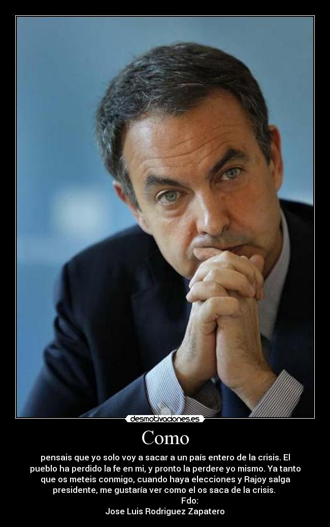 Como - pensais que yo solo voy a sacar a un país entero de la crisis. El
pueblo ha perdido la fe en mi, y pronto la perdere yo mismo. Ya tanto
que os meteis conmigo, cuando haya elecciones y Rajoy salga
presidente, me gustaría ver como el os saca de la crisis.
Fdo:
Jose Luis Rodriguez Zapatero