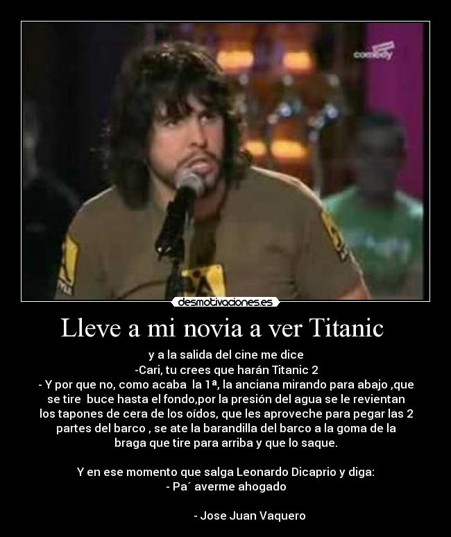 Lleve a mi novia a ver Titanic  - y a la salida del cine me dice
-Cari, tu crees que harán Titanic 2
- Y por que no, como acaba  la 1ª, la anciana mirando para abajo ,que
se tire  buce hasta el fondo,por la presión del agua se le revientan
los tapones de cera de los oídos, que les aproveche para pegar las 2
partes del barco , se ate la barandilla del barco a la goma de la
braga que tire para arriba y que lo saque.

Y en ese momento que salga Leonardo Dicaprio y diga:
- Pa´ averme ahogado
                                                                      
                 - Jose Juan Vaquero