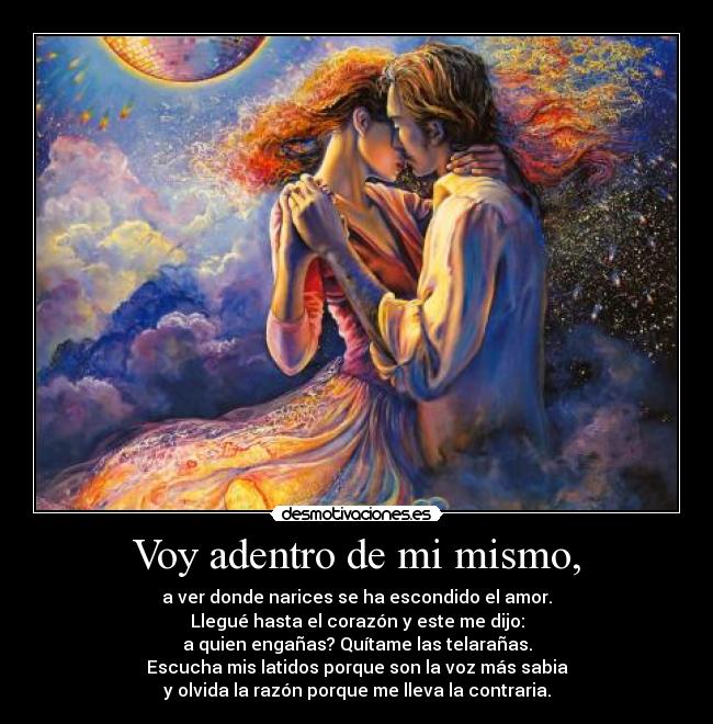 Voy adentro de mi mismo, - a ver donde narices se ha escondido el amor.
Llegué hasta el corazón y este me dijo:
a quien engañas? Quítame las telarañas.
Escucha mis latidos porque son la voz más sabia
y olvida la razón porque me lleva la contraria.
