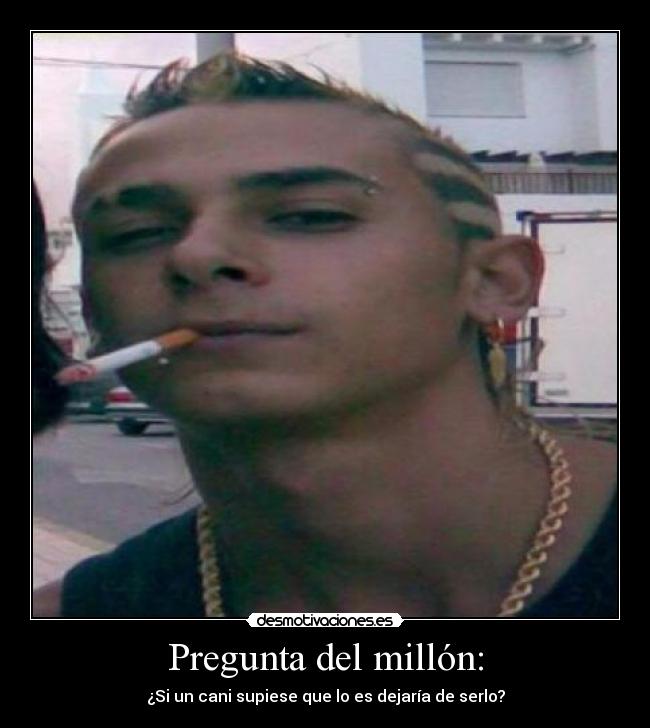 Pregunta del millón: - ¿Si un cani supiese que lo es dejaría de serlo?