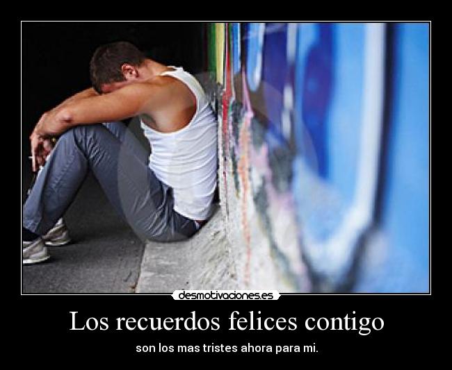 Los recuerdos felices contigo - son los mas tristes ahora para mi.