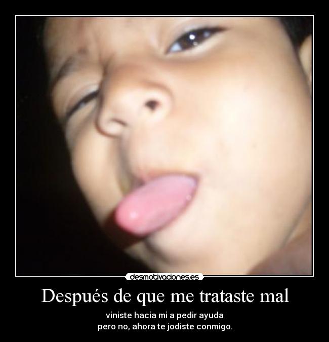 Después de que me trataste mal - viniste hacia mi a pedir ayuda
pero no, ahora te jodiste conmigo.