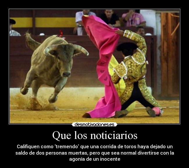 Que los noticiarios - Califiquen como tremendo que una corrida de toros haya dejado un
saldo de dos personas muertas, pero que sea normal divertirse con la
agonía de un inocente