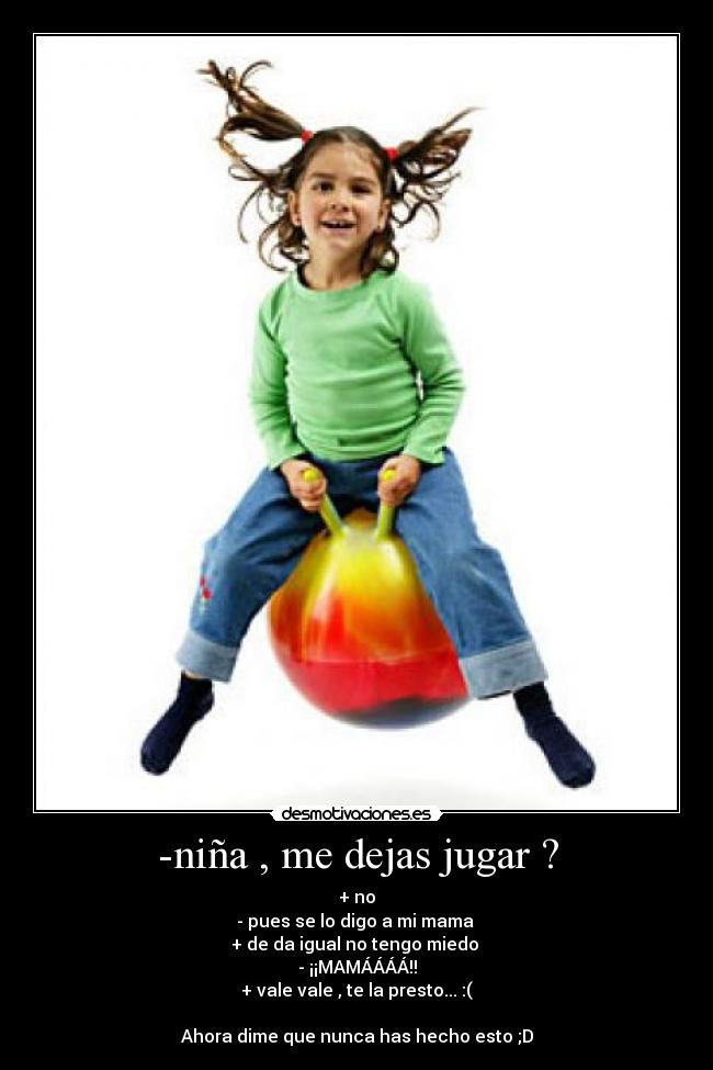-niña , me dejas jugar ? - + no
- pues se lo digo a mi mama
+ de da igual no tengo miedo
- ¡¡MAMÁÁÁÁ!!
+ vale vale , te la presto... :(
Ahora dime que nunca has hecho esto ;D