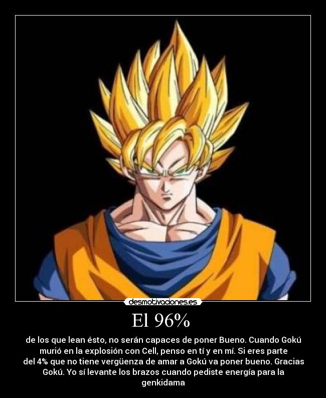 El 96% - de los que lean ésto, no serán capaces de poner Bueno. Cuando Gokú
murió en la explosión con Cell, penso en tí y en mí. Si eres parte
del 4% que no tiene vergüenza de amar a Gokú va poner bueno. Gracias
Gokú. Yo sí levante los brazos cuando pediste energía para la
genkidama