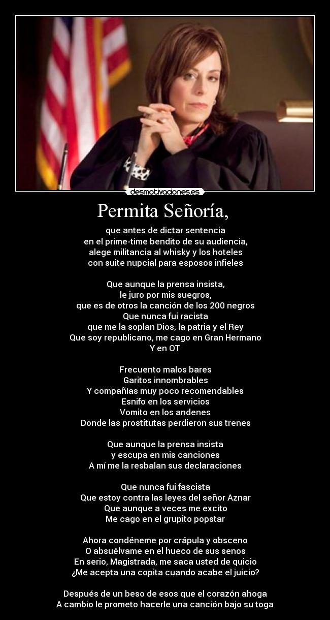 Permita Señoría,  - que antes de dictar sentencia
en el prime-time bendito de su audiencia,
alege militancia al whisky y los hoteles
con suite nupcial para esposos infieles

Que aunque la prensa insista,
le juro por mis suegros,
que es de otros la canción de los 200 negros
Que nunca fui racista
que me la soplan Dios, la patria y el Rey
Que soy republicano, me cago en Gran Hermano
Y en OT

Frecuento malos bares
Garitos innombrables
Y compañías muy poco recomendables
Esnifo en los servicios
Vomito en los andenes
Donde las prostitutas perdieron sus trenes

Que aunque la prensa insista
y escupa en mis canciones
A mí me la resbalan sus declaraciones

Que nunca fui fascista
Que estoy contra las leyes del señor Aznar
Que aunque a veces me excito
Me cago en el grupito popstar

Ahora condéneme por crápula y obsceno
O absuélvame en el hueco de sus senos
En serio, Magistrada, me saca usted de quicio
¿Me acepta una copita cuando acabe el juicio?

Después de un beso de esos que el corazón ahoga
A cambio le prometo hacerle una canción bajo su toga