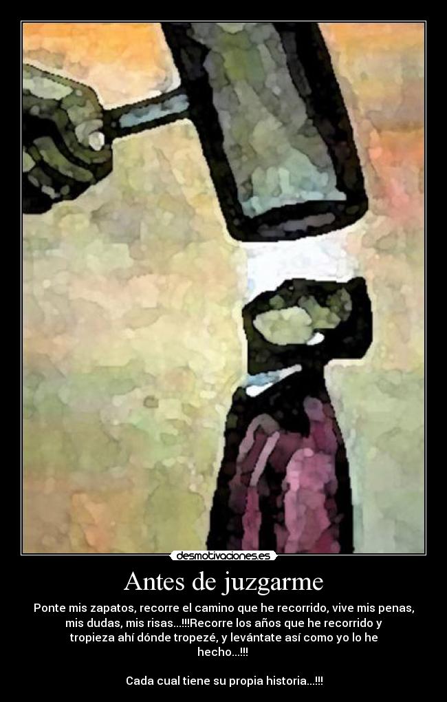 Antes de juzgarme - Ponte mis zapatos, recorre el camino que he recorrido, vive mis penas,
mis dudas, mis risas...!!!Recorre los años que he recorrido y
tropieza ahí dónde tropezé, y levántate así como yo lo he
hecho...!!!
Cada cual tiene su propia historia...!!!