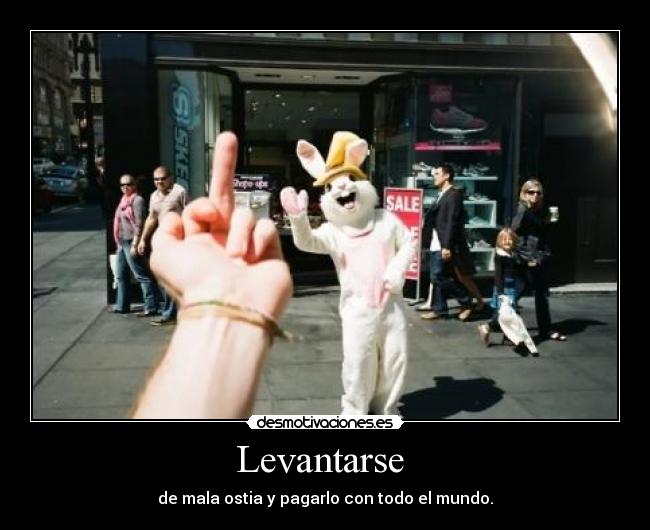 Levantarse  - de mala ostia y pagarlo con todo el mundo.