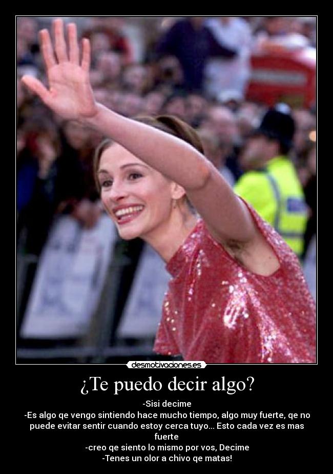 ¿Te puedo decir algo? - -Sisi decime
-Es algo qe vengo sintiendo hace mucho tiempo, algo muy fuerte, qe no
puede evitar sentir cuando estoy cerca tuyo... Esto cada vez es mas
fuerte
-creo qe siento lo mismo por vos, Decime
-Tenes un olor a chivo qe matas!