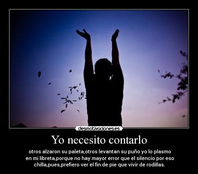 Yo necesito contarlo -  otros alzaron su paleta,otros levantan su puño yo lo plasmo
 en mi libreta,porque no hay mayor error que el silencio por eso
chilla,pues,prefiero ver el fin de pie que vivir de rodillas.