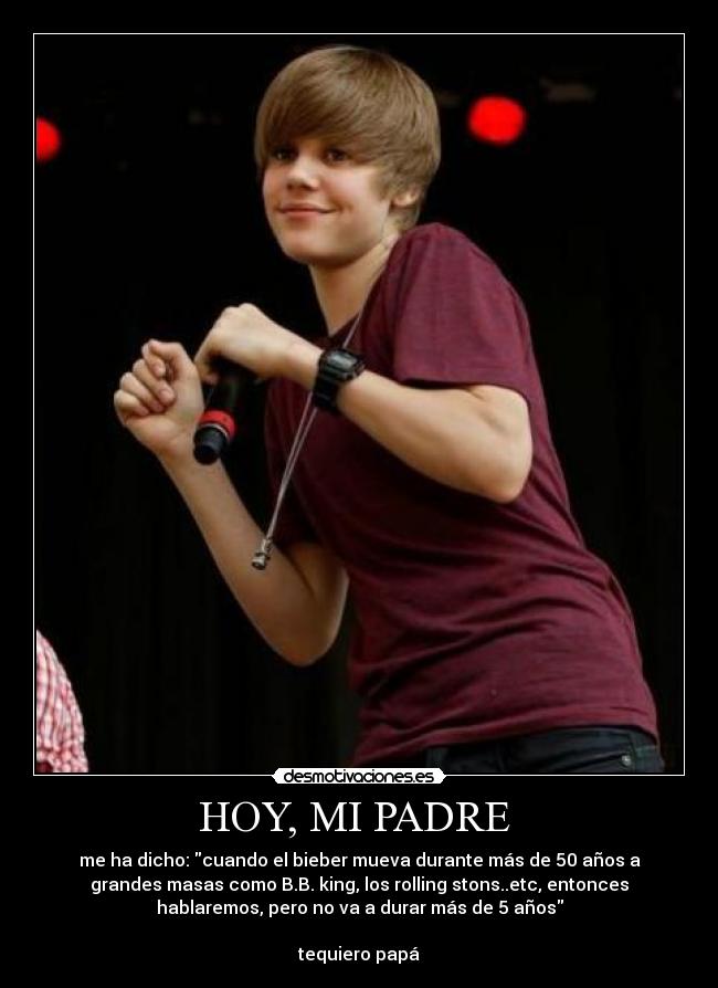 HOY, MI PADRE  - me ha dicho: cuando el bieber mueva durante más de 50 años a
grandes masas como B.B. king, los rolling stons..etc, entonces
hablaremos, pero no va a durar más de 5 años

tequiero papá