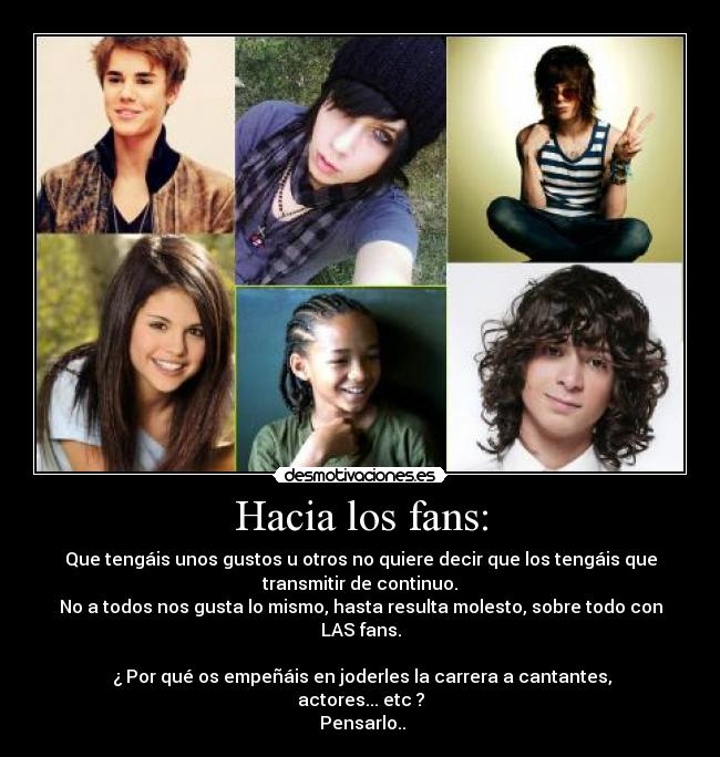 Hacia los fans: - Que tengáis unos gustos u otros no quiere decir que los tengáis que
transmitir de continuo.
No a todos nos gusta lo mismo, hasta resulta molesto, sobre todo con
LAS fans.

 ¿ Por qué os empeñáis en joderles la carrera a cantantes,
actores... etc ?
 Pensarlo..