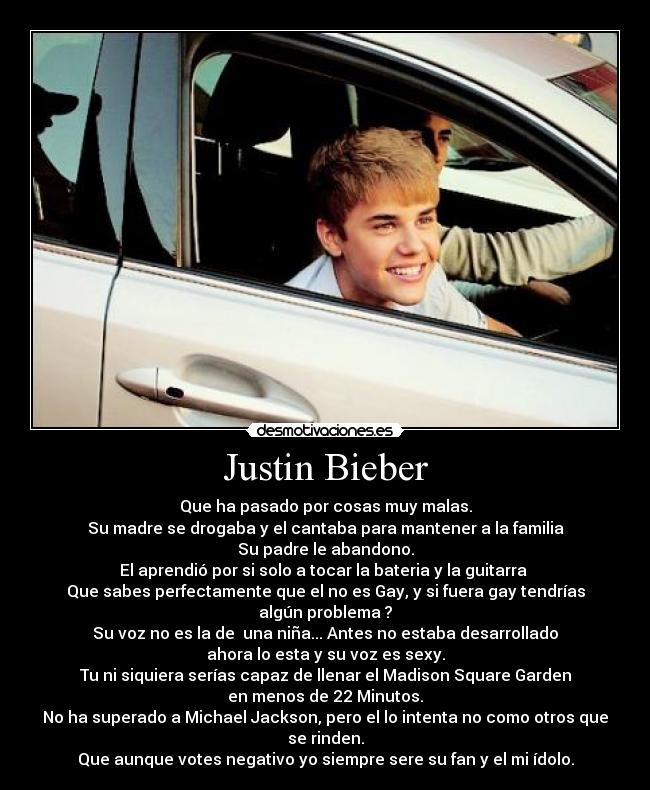 Justin Bieber - Que ha pasado por cosas muy malas.
Su madre se drogaba y el cantaba para mantener a la familia
Su padre le abandono.
El aprendió por si solo a tocar la bateria y la guitarra 
Que sabes perfectamente que el no es Gay, y si fuera gay tendrías algún problema ?
Su voz no es la de  una niña... Antes no estaba desarrollado
ahora lo esta y su voz es sexy.
Tu ni siquiera serías capaz de llenar el Madison Square Garden
en menos de 22 Minutos.
No ha superado a Michael Jackson, pero el lo intenta no como otros que se rinden.
Que aunque votes negativo yo siempre sere su fan y el mi ídolo.
