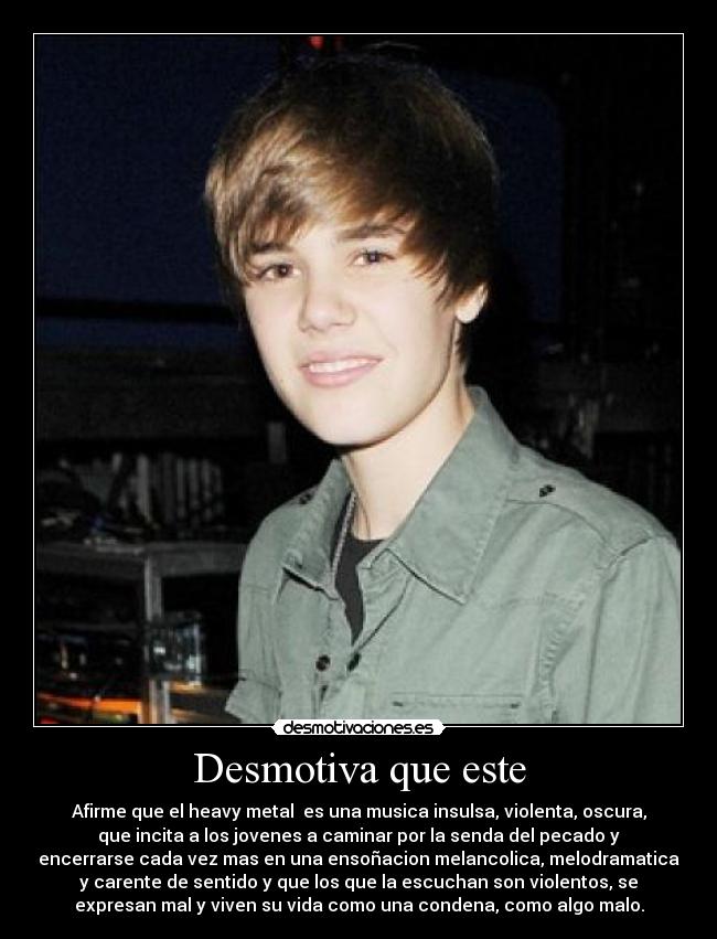 Desmotiva que este - Afirme que el heavy metal es una musica insulsa, violenta, oscura,
que incita a los jovenes a caminar por la senda del pecado y
encerrarse cada vez mas en una ensoñacion melancolica, melodramatica
y carente de sentido y que los que la escuchan son violentos, se
expresan mal y viven su vida como una condena, como algo malo.