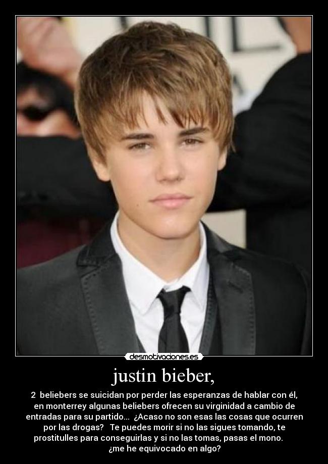 justin bieber, - 2  beliebers se suicidan por perder las esperanzas de hablar con él,
en monterrey algunas beliebers ofrecen su virginidad a cambio de
entradas para su partido...  ¿Acaso no son esas las cosas que ocurren
por las drogas?   Te puedes morir si no las sigues tomando, te
prostitulles para conseguirlas y si no las tomas, pasas el mono.      
¿me he equivocado en algo?