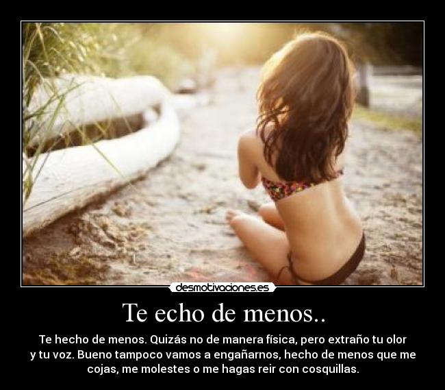 Te echo de menos.. - Te hecho de menos. Quizás no de manera física, pero extraño tu olor
y tu voz. Bueno tampoco vamos a engañarnos, hecho de menos que me
cojas, me molestes o me hagas reir con cosquillas.