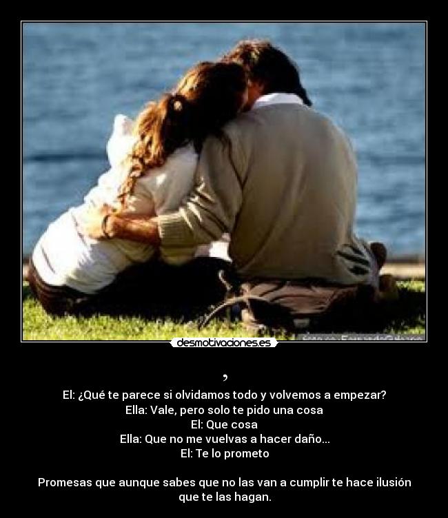 , - El: ¿Qué te parece si olvidamos todo y volvemos a empezar?
Ella: Vale, pero solo te pido una cosa
El: Que cosa
Ella: Que no me vuelvas a hacer daño...
El: Te lo prometo

Promesas que aunque sabes que no las van a cumplir te hace ilusión
que te las hagan.