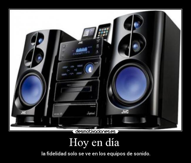 Hoy en día  - la fidelidad solo se ve en los equipos de sonido.