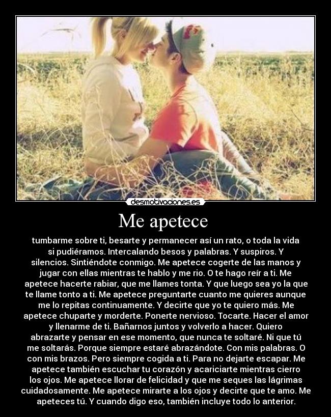 Me apetece - tumbarme sobre ti, besarte y permanecer así un rato, o toda la vida
si pudiéramos. Intercalando besos y palabras. Y suspiros. Y
silencios. Sintiéndote conmigo. Me apetece cogerte de las manos y
jugar con ellas mientras te hablo y me rio. O te hago reír a ti. Me
apetece hacerte rabiar, que me llames tonta. Y que luego sea yo la que
te llame tonto a ti. Me apetece preguntarte cuanto me quieres aunque
me lo repitas continuamente. Y decirte que yo te quiero más. Me
apetece chuparte y morderte. Ponerte nervioso. Tocarte. Hacer el amor
y llenarme de ti. Bañarnos juntos y volverlo a hacer. Quiero
abrazarte y pensar en ese momento, que nunca te soltaré. Ni que tú
me soltarás. Porque siempre estaré abrazándote. Con mis palabras. O
con mis brazos. Pero siempre cogida a ti. Para no dejarte escapar. Me
apetece también escuchar tu corazón y acariciarte mientras cierro
los ojos. Me apetece llorar de felicidad y que me seques las lágrimas
cuidadosamente. Me apetece mirarte a los ojos y decirte que te amo. Me
apeteces tú. Y cuando digo eso, también incluye todo lo anterior.