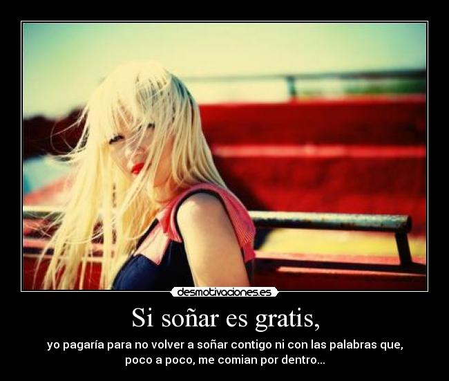 Si soñar es gratis, - yo pagaría para no volver a soñar contigo ni con las palabras que,
poco a poco, me comian por dentro...