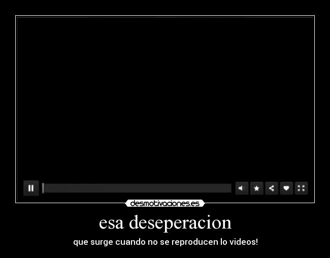 esa deseperacion - que surge cuando no se reproducen lo videos!