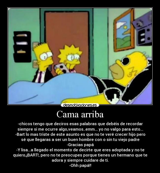 Cama arriba - -chicos tengo que deciros esas palabras que debéis de recordar
siempre si me ocurre algo,veamos..emm... yo no valgo para esto...
-Bart lo mas triste de este asunto es que no te veré crecer hijo pero
sé que llegaras a ser un buen hombre con o sin tu viejo padre
-Gracias papá
-Y lisa...a llegado el momento de decirte que eres adoptada y no te
quiero,¡BART!, pero no te preocupes porque tienes un hermano que te
adora y siempre cuidare de ti.
-Ohh papá!!