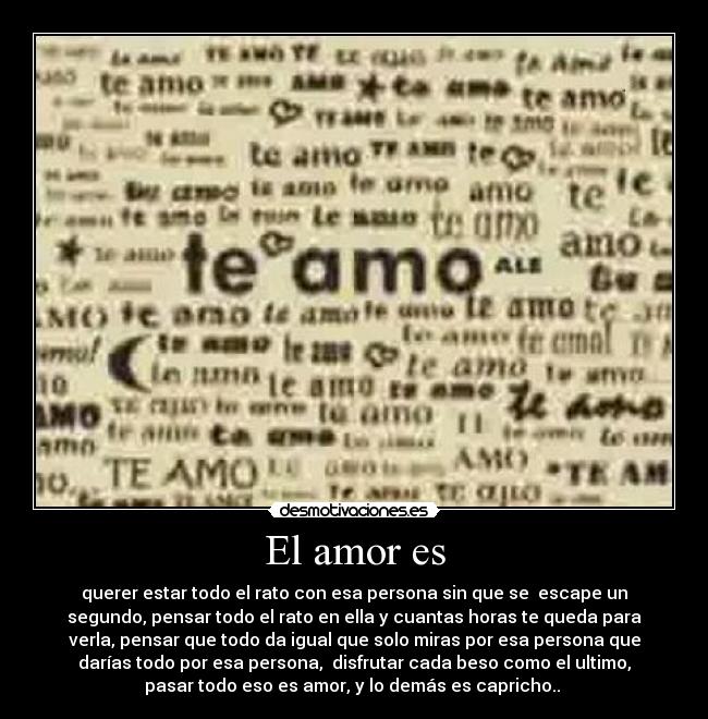 El amor es - querer estar todo el rato con esa persona sin que se  escape un
segundo, pensar todo el rato en ella y cuantas horas te queda para
verla, pensar que todo da igual que solo miras por esa persona que
darías todo por esa persona,  disfrutar cada beso como el ultimo,
pasar todo eso es amor, y lo demás es capricho.. 