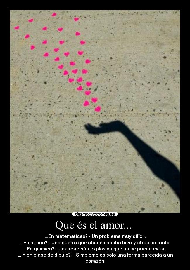 Que és el amor...  - ...En matematicas? - Un problema muy difícil.
...En hitòria? - Una guerra que abeces acaba bien y otras no tanto.
...En quimica? - Una reacción explosiva que no se puede evitar.
... Y en clase de dibujo? -  Simpleme es solo una forma parecida a un corazón.