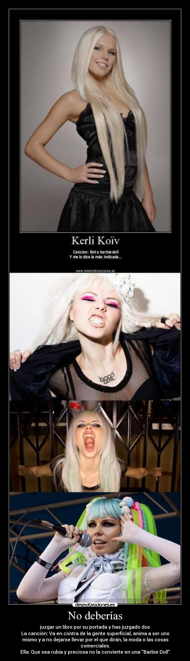No deberías - juzgar un libro por su portada y has juzgado dos
La canción: Va en contra de la gente superficial, anima a ser uno
mismo y a no dejarse llevar por el que dirán, la moda o las cosas
comerciales.
Ella: Que sea rubia y preciosa no la convierte en una Barbie Doll