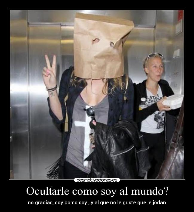 Ocultarle como soy al mundo? - no gracias, soy como soy , y al que no le guste que le jodan.
